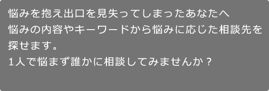 悩みを抱え出口を見失ってしまったあなたへ。悩みの内容やキーワードから悩みに応じた相談先を探せます。1人で悩まず誰かに相談してみませんか？