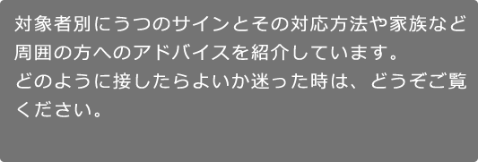 対象者別にうつのサインとその対応方法や家族など周囲の方へのアドバイスを紹介しています。どのように接したらよいか迷った時は、どうぞご覧ください。