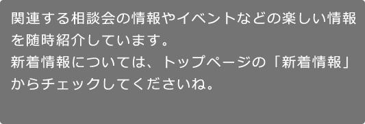 関連する相談会の情報やイベントなどの楽しい情報を随時紹介しています。新着情報については、トップページの「新着情報」からチェックしてくださいね。