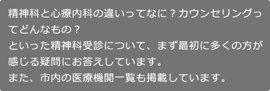 精神科と心療内科の違いってなに？カウンセリングってどんなもの？といった精神科受診について、まず最初に多くの方が感じる疑問にお答えしています。また、市内の医療機関一覧も掲載しています。