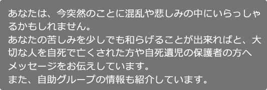 あなたは、今突然のことに混乱や悲しみの中にいらっしゃるかもしれません。あなたの苦しみを少しでも和らげることが出来ればと、大切な人を自死で亡くされた方や自死遺児の保護者の方へメッセージをお伝えしています。また、自助グループの情報も紹介しています。