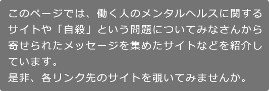 このページでは、働く人のメンタルヘルスに関するサイトや「自殺」という問題についてみなさんから寄せられたメッセージを集めたサイトなどを紹介しています。是非、各リンク先のサイトを覗いてみませんか。